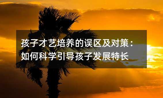 孩子才艺培养的误区及对策:如何科学引导孩子发展特长