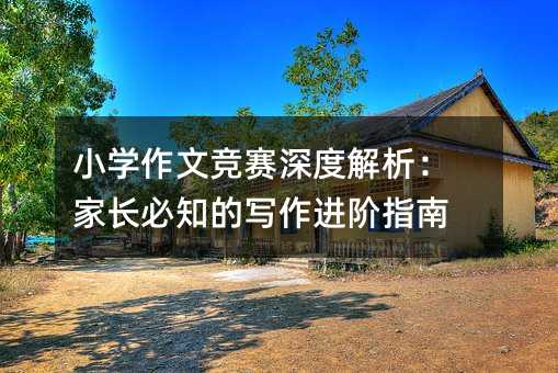 小学作文竞赛深度解析:家长必知的写作进阶指南