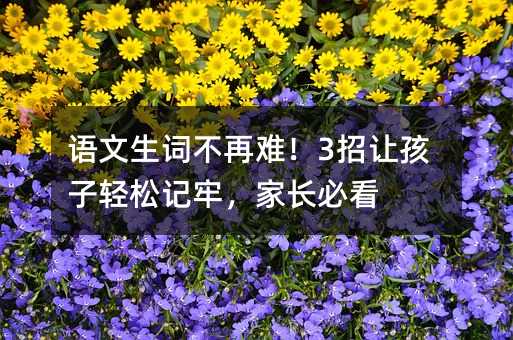 语文生词不再难!3招让孩子轻松记牢,家长必看